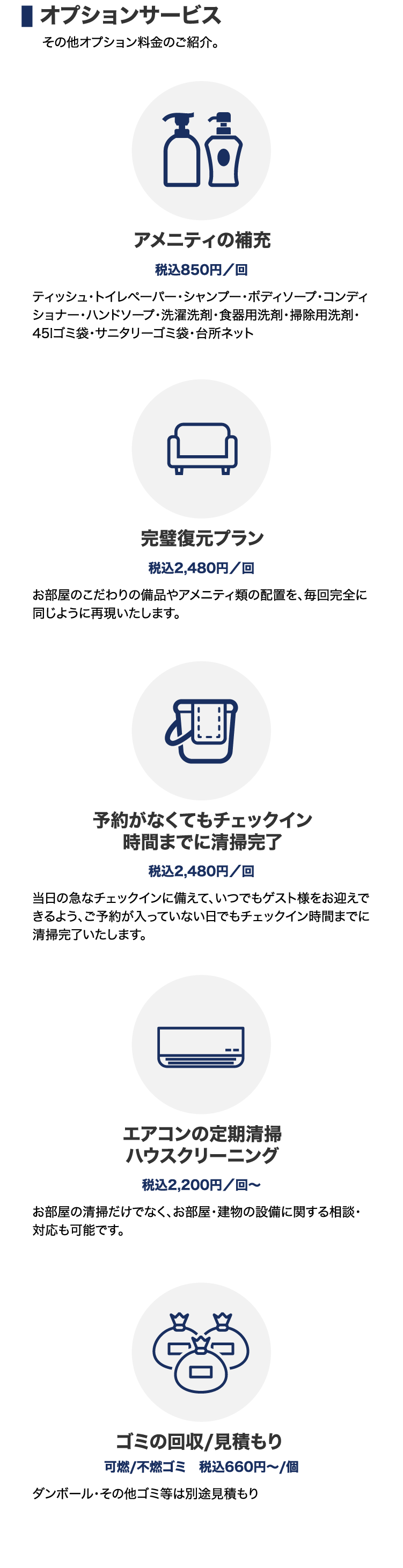 オプションサービス その他オプション料金のご紹介。 | アメニティの補充 税込850円/回 ティッシュ・トイレペーパー・シャンプー・ボディソープ・コンディショナー・ハンドソープ・洗濯洗剤・食器用洗剤・掃除用洗剤・45lゴミ袋・サニタリーゴミ袋・台所ネット | 完璧復元プラン 税込2,480円/回 お部屋のこだわりの備品やアメニティ類の配置を、毎回完全に同じように再現いたします。 | 予約がなくてもチェックイン時間までに清掃完了 税込2,480円/回 当日の急なチェックインに備えて、いつでもゲスト様をお迎えできるよう、ご予約が入っていない日でもチェックイン時間までに清掃完了いたします。 | エアコンの定期清掃 ハウスクリーニング 税込2,200円/回〜 お部屋の清掃だけでなく、お部屋・建物の設備に関する相談・対応も可能です。 | ゴミの回収/見積もり 可燃/不燃ゴミ 税込660円〜/個 ダンボール・その他ゴミ等は別途見積もり