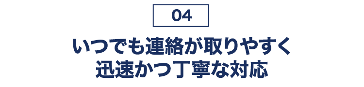 04 いつでも連絡が取りやすく迅速かつ丁寧な対応