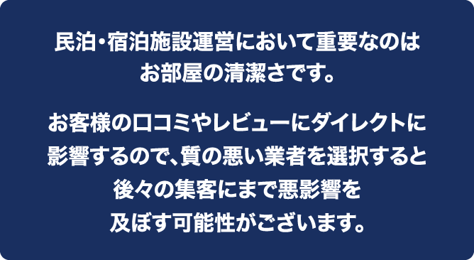 民泊・宿泊施設運営において重要なのはお部屋の清潔さです。お客様の口コミやレビューにダイレクトに影響するので、質の悪い業者を選択すると後々の集客にまで悪影響を及ぼす可能性がございます。
